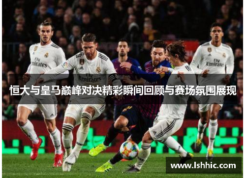 恒大与皇马巅峰对决精彩瞬间回顾与赛场氛围展现