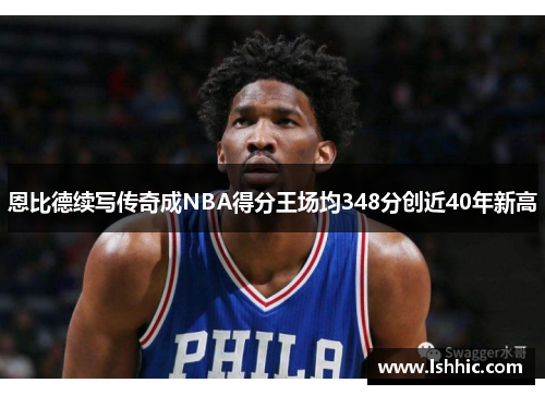 恩比德续写传奇成NBA得分王场均348分创近40年新高