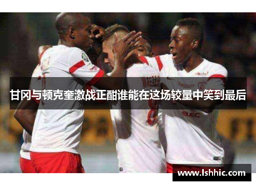 甘冈与顿克奎激战正酣谁能在这场较量中笑到最后