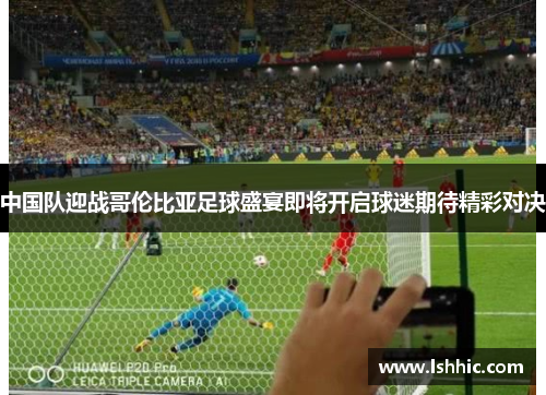 中国队迎战哥伦比亚足球盛宴即将开启球迷期待精彩对决